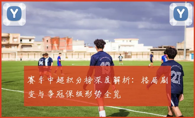 赛季中超积分榜深度解析:格局剧变与争冠保级形势全览