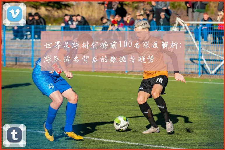 世界足球排行榜前100名深度解析：球队排名背后的数据与趋势